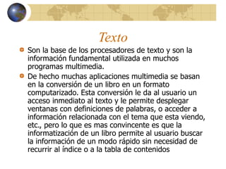 Texto
Son la base de los procesadores de texto y son la
información fundamental utilizada en muchos
programas multimedia.
De hecho muchas aplicaciones multimedia se basan
en la conversión de un libro en un formato
computarizado. Esta conversión le da al usuario un
acceso inmediato al texto y le permite desplegar
ventanas con definiciones de palabras, o acceder a
información relacionada con el tema que esta viendo,
etc., pero lo que es mas convincente es que la
informatización de un libro permite al usuario buscar
la información de un modo rápido sin necesidad de
recurrir al índice o a la tabla de contenidos
 