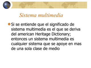 Sistema multimedia
Si se entiende que el significado de
sistema multimedia es el que se deriva
del american Heritage Dictionary;
entonces un sistema multimedia es
cualquier sistema que se apoye en mas
de una sola clase de medio
 