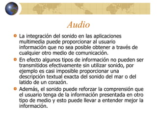 Audio
La integración del sonido en las aplicaciones
multimedia puede proporcionar al usuario
información que no sea posible obtener a través de
cualquier otro medio de comunicación.
En efecto algunos tipos de información no pueden ser
transmitidos efectivamente sin utilizar sonido, por
ejemplo es casi imposible proporcionar una
descripción textual exacta del sonido del mar o del
latido de un corazón.
Además, el sonido puede reforzar la comprensión que
el usuario tenga de la información presentada en otro
tipo de medio y esto puede llevar a entender mejor la
información.
 