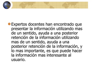 Expertos docentes han encontrado que
presentar la información utilizando mas
de un sentido, ayuda a una posterior
retención de la información utilizando
mas de un sentido, ayuda a una
posterior retención de la información, y
lo mas importante, es que puede hacer
la información mas interesante al
usuario.
 