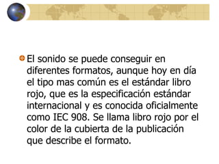El sonido se puede conseguir en
diferentes formatos, aunque hoy en día
el tipo mas común es el estándar libro
rojo, que es la especificación estándar
internacional y es conocida oficialmente
como IEC 908. Se llama libro rojo por el
color de la cubierta de la publicación
que describe el formato.
 