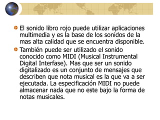 El sonido libro rojo puede utilizar aplicaciones
multimedia y es la base de los sonidos de la
mas alta calidad que se encuentra disponible.
También puede ser utilizado el sonido
conocido como MIDI (Musical Instrumental
Digital Interfase). Mas que ser un sonido
digitalizado es un conjunto de mensajes que
describen que nota musical es la que va a ser
ejecutada. La especificación MIDI no puede
almacenar nada que no este bajo la forma de
notas musicales.
 