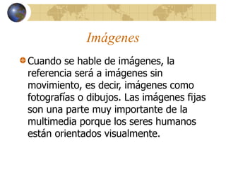 Imágenes
Cuando se hable de imágenes, la
referencia será a imágenes sin
movimiento, es decir, imágenes como
fotografías o dibujos. Las imágenes fijas
son una parte muy importante de la
multimedia porque los seres humanos
están orientados visualmente.
 