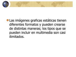 Las imágenes graficas estáticas tienen
diferentes formatos y pueden crearse
de distintas maneras; los tipos que se
pueden incluir en multimedia son casi
ilimitados.
 