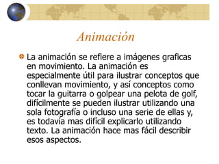 Animación
La animación se refiere a imágenes graficas
en movimiento. La animación es
especialmente útil para ilustrar conceptos que
conllevan movimiento, y así conceptos como
tocar la guitarra o golpear una pelota de golf,
difícilmente se pueden ilustrar utilizando una
sola fotografía o incluso una serie de ellas y,
es todavía mas difícil explicarlo utilizando
texto. La animación hace mas fácil describir
esos aspectos.
 