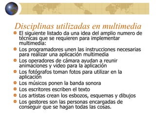 Disciplinas utilizadas en multimedia
El siguiente listado da una idea del amplio numero de
técnicas que se requieren para implementar
multimedia:
Los programadores unen las instrucciones necesarias
para realizar una aplicación multimedia
Los operadores de cámara ayudan a reunir
animaciones y video para la aplicación
Los fotógrafos toman fotos para utilizar en la
aplicación
Los músicos ponen la banda sonora
Los escritores escriben el texto
Los artistas crean los esbozos, esquemas y dibujos
Los gestores son las personas encargadas de
conseguir que se hagan todas las cosas.
 