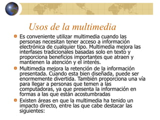 Usos de la multimedia
Es conveniente utilizar multimedia cuando las
personas necesitan tener acceso a información
electrónica de cualquier tipo. Multimedia mejora las
interfases tradicionales basadas solo en texto y
proporciona beneficios importantes que atraen y
mantienen la atención y el interés.
Multimedia mejora la retención de la información
presentada. Cuando esta bien diseñada, puede ser
enormemente divertida. También proporciona una vía
para llegar a personas que temen a las
computadoras, ya que presenta la información en
formas a las que están acostumbradas
Existen áreas en que la multimedia ha tenido un
impacto directo, entre las que cabe destacar las
siguientes:
 