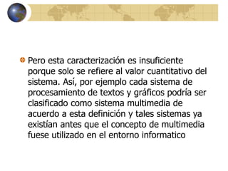 Pero esta caracterización es insuficiente
porque solo se refiere al valor cuantitativo del
sistema. Así, por ejemplo cada sistema de
procesamiento de textos y gráficos podría ser
clasificado como sistema multimedia de
acuerdo a esta definición y tales sistemas ya
existían antes que el concepto de multimedia
fuese utilizado en el entorno informatico
 