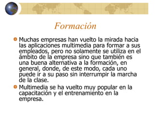 Formación
Muchas empresas han vuelto la mirada hacia
las aplicaciones multimedia para formar a sus
empleados, pero no solamente se utiliza en el
ámbito de la empresa sino que también es
una buena alternativa a la formación, en
general, donde, de este modo, cada uno
puede ir a su paso sin interrumpir la marcha
de la clase.
Multimedia se ha vuelto muy popular en la
capacitación y el entrenamiento en la
empresa.
 