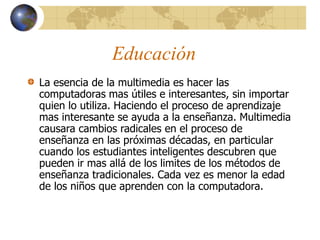 Educación
La esencia de la multimedia es hacer las
computadoras mas útiles e interesantes, sin importar
quien lo utiliza. Haciendo el proceso de aprendizaje
mas interesante se ayuda a la enseñanza. Multimedia
causara cambios radicales en el proceso de
enseñanza en las próximas décadas, en particular
cuando los estudiantes inteligentes descubren que
pueden ir mas allá de los limites de los métodos de
enseñanza tradicionales. Cada vez es menor la edad
de los niños que aprenden con la computadora.
 