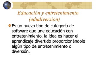Educación y entretenimiento
(edudiversion)
Es un nuevo tipo de categoría de
software que une educación con
entretenimiento, la idea es hacer el
aprendizaje divertido proporcionándole
algún tipo de entretenimiento o
diversión.
 