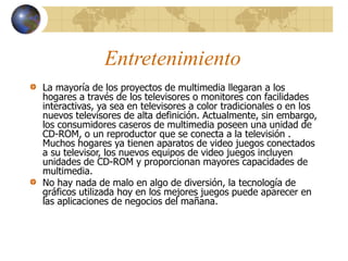 Entretenimiento
La mayoría de los proyectos de multimedia llegaran a los
hogares a través de los televisores o monitores con facilidades
interactivas, ya sea en televisores a color tradicionales o en los
nuevos televisores de alta definición. Actualmente, sin embargo,
los consumidores caseros de multimedia poseen una unidad de
CD-ROM, o un reproductor que se conecta a la televisión .
Muchos hogares ya tienen aparatos de video juegos conectados
a su televisor, los nuevos equipos de video juegos incluyen
unidades de CD-ROM y proporcionan mayores capacidades de
multimedia.
No hay nada de malo en algo de diversión, la tecnología de
gráficos utilizada hoy en los mejores juegos puede aparecer en
las aplicaciones de negocios del mañana.
 