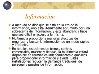 Información
A menudo se dice que se esta en la era de la
información, uno esta literalmente abrumado por una
sobrecarga de información, y esta abundancia hace
que sea difícil el acceso a la misma.
Multimedia proporciona maneras efectivas de
organizar y buscar la información de un modo rápido
y eficiente.
En hoteles, estaciones de trenes, centros
comerciales, museos y tiendas, la multimedia estará
disponible en terminales independientes o quioscos
para proporcionar información y ayuda. Estas
instalaciones reducen la demanda tradicional de
personal y puestos de información.
 