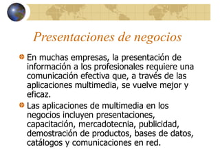 Presentaciones de negocios
En muchas empresas, la presentación de
información a los profesionales requiere una
comunicación efectiva que, a través de las
aplicaciones multimedia, se vuelve mejor y
eficaz.
Las aplicaciones de multimedia en los
negocios incluyen presentaciones,
capacitación, mercadotecnia, publicidad,
demostración de productos, bases de datos,
catálogos y comunicaciones en red.
 