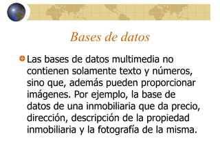 Bases de datos
Las bases de datos multimedia no
contienen solamente texto y números,
sino que, además pueden proporcionar
imágenes. Por ejemplo, la base de
datos de una inmobiliaria que da precio,
dirección, descripción de la propiedad
inmobiliaria y la fotografía de la misma.
 