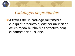 Catálogos de productos
A través de un catalogo multimedia
cualquier producto puede ser anunciado
de un modo mucho mas atractivo para
el comprador o usuario.
 