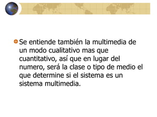 Se entiende también la multimedia de
un modo cualitativo mas que
cuantitativo, así que en lugar del
numero, será la clase o tipo de medio el
que determine si el sistema es un
sistema multimedia.
 
