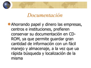 Documentación
Ahorrando papel y dinero las empresas,
centros e instituciones, prefieren
conservar su documentación en CD-
ROM, ya que permite guardar gran
cantidad de información con un fácil
manejo y almacenaje, a la vez que ua
rápida búsqueda y localización de la
misma
 