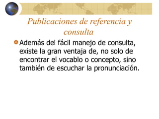 Publicaciones de referencia y
consulta
Además del fácil manejo de consulta,
existe la gran ventaja de, no solo de
encontrar el vocablo o concepto, sino
también de escuchar la pronunciación.
 