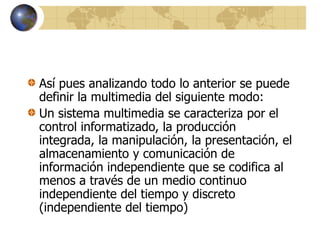 Así pues analizando todo lo anterior se puede
definir la multimedia del siguiente modo:
Un sistema multimedia se caracteriza por el
control informatizado, la producción
integrada, la manipulación, la presentación, el
almacenamiento y comunicación de
información independiente que se codifica al
menos a través de un medio continuo
independiente del tiempo y discreto
(independiente del tiempo)
 