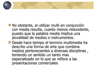 No obstante, el utilizar multi en conjunción
con media resulta, cuanto menos redundante,
puesto que la palabra media implica una
pluralidad de medios o instrumentos.
Desde hace tiempo el termino multimedia ha
descrito una forma de arte que combina
medios pertenecientes a diversas disciplinas ,
teniendo un sentido un tanto mas
especializado en lo que se refiere a las
presentaciones comerciales
 