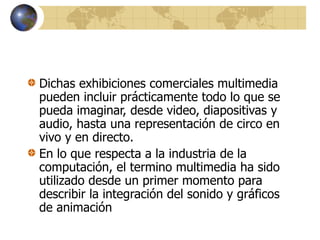 Dichas exhibiciones comerciales multimedia
pueden incluir prácticamente todo lo que se
pueda imaginar, desde video, diapositivas y
audio, hasta una representación de circo en
vivo y en directo.
En lo que respecta a la industria de la
computación, el termino multimedia ha sido
utilizado desde un primer momento para
describir la integración del sonido y gráficos
de animación
 