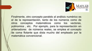 Finalmente, otro concepto paralelo al análisis numérico es
el de la representación, tanto de los números como de
otros conceptos matemáticos como los vectores,
polinomios , etc. Por ejemplo, para la representación en
ordenadores de números reales, se emplea el concepto
de coma flotante que dista mucho del empleado por la
matemática convencional.
 