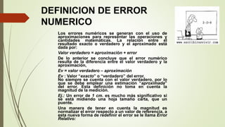 Los errores numéricos se generan con el uso de
aproximaciones para representar las operaciones y
cantidades matemáticas. La relación entre el
resultado exacto o verdadero y el aproximado está
dada por:
Valor verdadero = aproximación + error
De lo anterior se concluye que el error numérico
resulta de la diferencia entre el valor verdadero y la
aproximación,
Ev = valor verdadero – aproximación
Ev : Valor “exacto” o “verdadero” del error.
No siempre se cuenta con el valor verdadero, por lo
que se debe emplear una estimación “aproximada”
del error. Esta definición no toma en cuenta la
magnitud de la medición.
Ej.: Un error de 1 cm. es mucho más significativo si
se está midiendo una hoja tamaño carta, que un
puente.
Una manera de tener en cuenta la magnitud es
normalizar el error respecto a un valor de referencia, a
esta nueva forma de redefinir el error se le llama Error
Relativo:
DEFINICION DE ERROR
NUMERICO
 