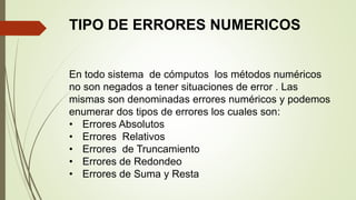 TIPO DE ERRORES NUMERICOS
En todo sistema de cómputos los métodos numéricos
no son negados a tener situaciones de error . Las
mismas son denominadas errores numéricos y podemos
enumerar dos tipos de errores los cuales son:
• Errores Absolutos
• Errores Relativos
• Errores de Truncamiento
• Errores de Redondeo
• Errores de Suma y Resta
 