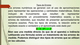 Tipos de Errores
Los errores numéricos se generan con el uso de aproximaciones
para representar las operaciones y cantidades matemáticas. Estos
incluyen de truncamiento que resultan de representar
aproximadamente un procedimiento matemático exacto, y los
errores de redondeo, que resultan de presentar aproximadamente
números exactos. Para los tipos de errores, la relación entre el
resultado exacto o verdadero y el aproximado está dado por:
E = P* - P
Bien sea una medida directa (la que da el aparato) o indirecta
(utilizando una fórmula) existe un tratamiento de los errores de
medida. Podemos distinguir dos tipos de errores que se utilizan
en los cálculos.
 