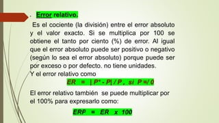  Error relativo.
Es el cociente (la división) entre el error absoluto
y el valor exacto. Si se multiplica por 100 se
obtiene el tanto por ciento (%) de error. Al igual
que el error absoluto puede ser positivo o negativo
(según lo sea el error absoluto) porque puede ser
por exceso o por defecto. no tiene unidades.
Y el error relativo como
ER = | P* - P| / P , si P =/ 0
El error relativo también se puede multiplicar por
el 100% para expresarlo como:
ERP = ER x 100
 