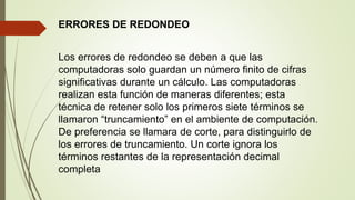 ERRORES DE REDONDEO
Los errores de redondeo se deben a que las
computadoras solo guardan un número finito de cifras
significativas durante un cálculo. Las computadoras
realizan esta función de maneras diferentes; esta
técnica de retener solo los primeros siete términos se
llamaron “truncamiento” en el ambiente de computación.
De preferencia se llamara de corte, para distinguirlo de
los errores de truncamiento. Un corte ignora los
términos restantes de la representación decimal
completa
 