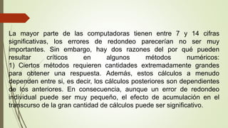 La mayor parte de las computadoras tienen entre 7 y 14 cifras
significativas, los errores de redondeo parecerían no ser muy
importantes. Sin embargo, hay dos razones del por qué pueden
resultar críticos en algunos métodos numéricos:
1) Ciertos métodos requieren cantidades extremadamente grandes
para obtener una respuesta. Además, estos cálculos a menudo
dependen entre si, es decir, los cálculos posteriores son dependientes
de los anteriores. En consecuencia, aunque un error de redondeo
individual puede ser muy pequeño, el efecto de acumulación en el
transcurso de la gran cantidad de cálculos puede ser significativo.
 