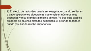 2) El efecto de redondeo puede ser exagerado cuando se llevan
a cabo operaciones algebraicas que emplean números muy
pequeños y muy grandes al mismo tiempo. Ya que este caso se
presenta en muchos métodos numéricos, el error de redondeo
puede resultar de mucha importancia.
 