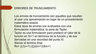 ERRORES DE TRUNCAMIENTO
Los errores de truncamiento son aquellos que resultan
al usar una aproximación en lugar de un procedimiento
matemático exacto.
Estos tipos de errores son evaluados con una
formulación matemática: la serie de Taylor.
Taylor es una formulación para predecir el valor de la
función en Xi+1 en términos de la función y de sus
derivadas en una vecindad del punto Xi.
Siendo el termino final:
Rn= ((ƒ(n+1) (ξ))/(n+1)!)hn+1
 