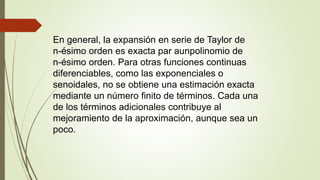 En general, la expansión en serie de Taylor de
n-ésimo orden es exacta par aunpolinomio de
n-ésimo orden. Para otras funciones continuas
diferenciables, como las exponenciales o
senoidales, no se obtiene una estimación exacta
mediante un número finito de términos. Cada una
de los términos adicionales contribuye al
mejoramiento de la aproximación, aunque sea un
poco.
 