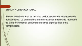 ERROR NUMERICO TOTAL
El error numérico total es la suma de los errores de redondeo y de
truncamiento. La única forma de minimizar los errores de redondeo
es la de incrementar el número de cifras significativas de la
computadora.
 
