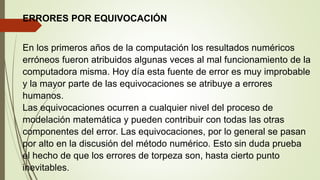 ERRORES POR EQUIVOCACIÓN
En los primeros años de la computación los resultados numéricos
erróneos fueron atribuidos algunas veces al mal funcionamiento de la
computadora misma. Hoy día esta fuente de error es muy improbable
y la mayor parte de las equivocaciones se atribuye a errores
humanos.
Las equivocaciones ocurren a cualquier nivel del proceso de
modelación matemática y pueden contribuir con todas las otras
componentes del error. Las equivocaciones, por lo general se pasan
por alto en la discusión del método numérico. Esto sin duda prueba
el hecho de que los errores de torpeza son, hasta cierto punto
inevitables.
 