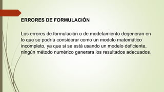 ERRORES DE FORMULACIÓN
Los errores de formulación o de modelamiento degeneran en
lo que se podría considerar como un modelo matemático
incompleto, ya que si se está usando un modelo deficiente,
ningún método numérico generara los resultados adecuados.
 