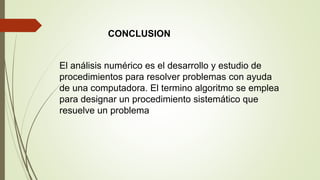 CONCLUSION
El análisis numérico es el desarrollo y estudio de
procedimientos para resolver problemas con ayuda
de una computadora. El termino algoritmo se emplea
para designar un procedimiento sistemático que
resuelve un problema
 