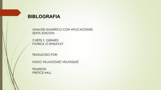 BIBLOGRAFIA
ANALISIS NUMERICO CON APLICACIONES
SEXTA EDICION
CURTIS F. GERARD
PATRICK O.WHEATLEY
TRADUCIDO POR:
HUGO VILLAGOMEZ VELASQUEZ
PEARSON
PRETICE HALL
 