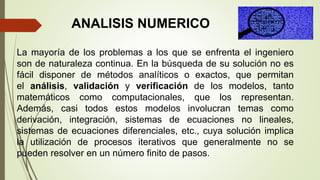 La mayoría de los problemas a los que se enfrenta el ingeniero
son de naturaleza continua. En la búsqueda de su solución no es
fácil disponer de métodos analíticos o exactos, que permitan
el análisis, validación y verificación de los modelos, tanto
matemáticos como computacionales, que los representan.
Además, casi todos estos modelos involucran temas como
derivación, integración, sistemas de ecuaciones no lineales,
sistemas de ecuaciones diferenciales, etc., cuya solución implica
la utilización de procesos iterativos que generalmente no se
pueden resolver en un número finito de pasos.
ANALISIS NUMERICO
 