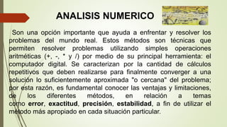 Son una opción importante que ayuda a enfrentar y resolver los
problemas del mundo real. Estos métodos son técnicas que
permiten resolver problemas utilizando simples operaciones
aritméticas (+, -, * y /) por medio de su principal herramienta: el
computador digital. Se caracterizan por la cantidad de cálculos
repetitivos que deben realizarse para finalmente converger a una
solución lo suficientemente aproximada "o cercana" del problema;
por esta razón, es fundamental conocer las ventajas y limitaciones,
de los diferentes métodos, en relación a temas
como error, exactitud, precisión, estabilidad, a fin de utilizar el
método más apropiado en cada situación particular.
ANALISIS NUMERICO
 