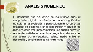 El desarrollo que ha tenido en los últimos años el
computador digital, ha influido de manera significativa
no solo en la evolución y perfeccionamiento de estos
métodos, sino además, en la elaboración y solución de
modelos cada vez más complejos, los cuales permiten
responder satisfactoriamente a preguntas relacionadas
con temas como seguridad, salud, medio ambiente,
desarrollo y crecimiento social entre otros
ANALISIS NUMERICO
 