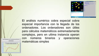 El análisis numérico cobra especial cobra
especial importancia con la llegada de los
ordenadores. Los ordenadores son útiles
para cálculos matemáticos extremadamente
complejos, pero en ultima instancia operan
con números binarios y operaciones
matemáticas simples
 