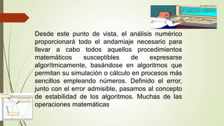 Desde este punto de vista, el análisis numérico
proporcionará todo el andamiaje necesario para
llevar a cabo todos aquellos procedimientos
matemáticos susceptibles de expresarse
algorítmicamente, basándose en algoritmos que
permitan su simulación o cálculo en procesos más
sencillos empleando números. Definido el error,
junto con el error admisible, pasamos al concepto
de estabilidad de los algoritmos. Muchas de las
operaciones matemáticas
 