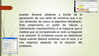 pueden llevarse adelante a través de la
generación de una serie de números que a su
vez alimentan de nuevo el algoritmo (feedback).
Esto proporciona un poder de cálculo y
refinamiento importantísimo a la máquina que a
medida que va completando un ciclo va llegando
a la solución. El problema ocurre en determinar
hasta cuándo deberá continuar con el ciclo, o si
nos estamos alejando de la solución del
problema.
 