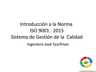 Introducción a la Norma
ISO 9001 : 2015
Sistema de Gestión de la Calidad
Ingeniero José Szarfman
 