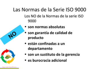 Los NO de la Normas de la serie ISO
9000
• son normas absolutas
• son garantía de calidad de
producto
• están confinadas a un
departamento
• son un sustituto de la gerencia
• es burocracia adicional
NO
Las Normas de la Serie ISO 9000
 