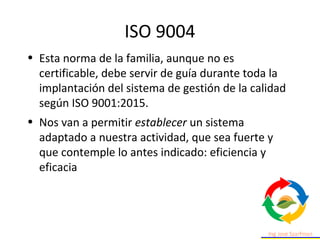 ISO 9004
• Esta norma de la familia, aunque no es
certificable, debe servir de guía durante toda la
implantación del sistema de gestión de la calidad
según ISO 9001:2015.
• Nos van a permitir establecer un sistema
adaptado a nuestra actividad, que sea fuerte y
que contemple lo antes indicado: eficiencia y
eficacia
 